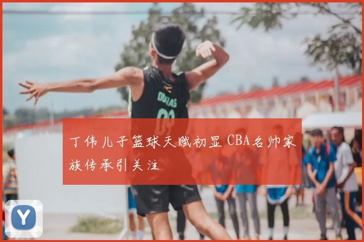 丁伟儿子篮球天赋初显 CBA名帅家族传承引关注