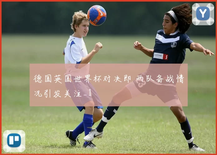 德国英国世界杯对决即 两队备战情况引发关注_1