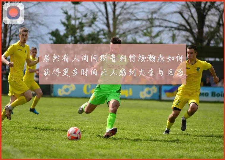 居然有人询问斯普利特杨瀚森如何获得更多时间让人感到无奈与困惑