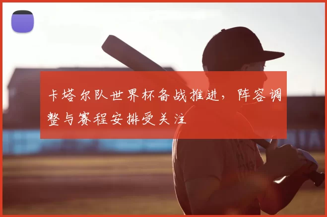 卡塔尔队世界杯备战推进,阵容调整与赛程安排受关注