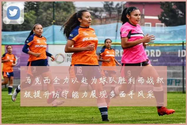 马克西全力以赴为球队胜利而战积极提升防守能力展现多面手风采