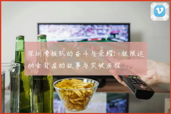深圳滑板队的奋斗与荣耀：极限运动会背后的故事与突破历程