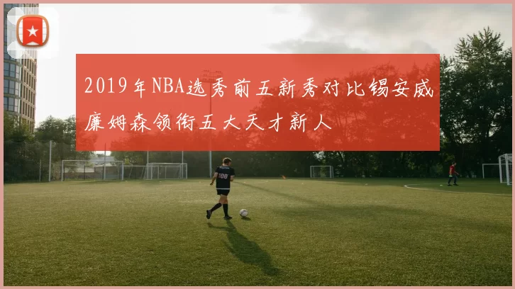 2019年NBA选秀前五新秀对比锡安威廉姆森领衔五大天才新人
