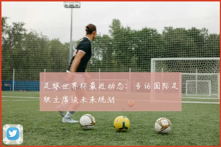 足球世界杯最近动态：专访国际足联主席谈未来规划
