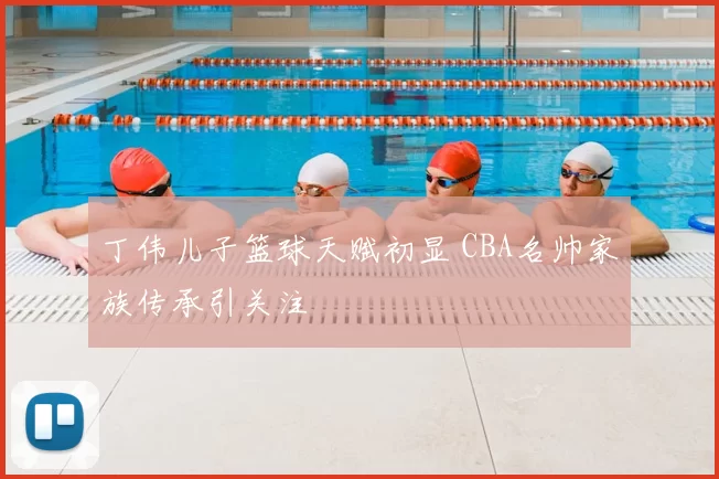丁伟儿子篮球天赋初显 CBA名帅家族传承引关注