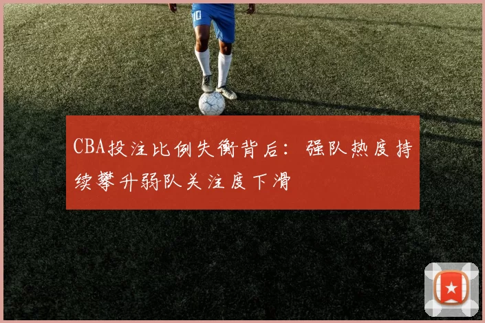 CBA投注比例失衡背后：强队热度持续攀升弱队关注度下滑