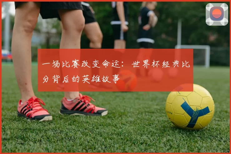 一场比赛改变命运:世界杯经典比分背后的英雄故事