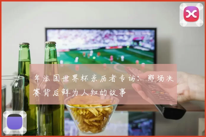 年法国世界杯亲历者专访:那场决赛背后鲜为人知的故事