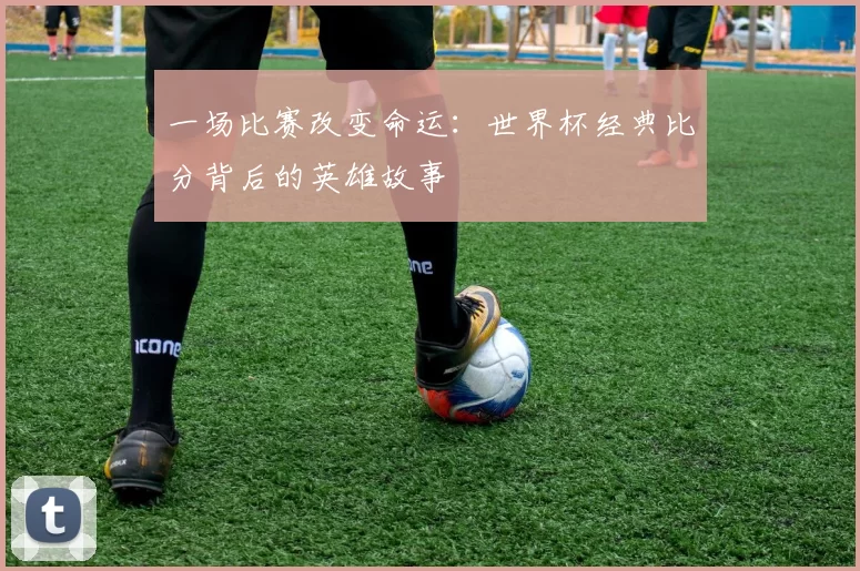 一场比赛改变命运:世界杯经典比分背后的英雄故事