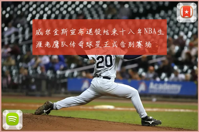 威尔金斯宣布退役结束十八年NBA生涯老鹰队传奇球星正式告别赛场