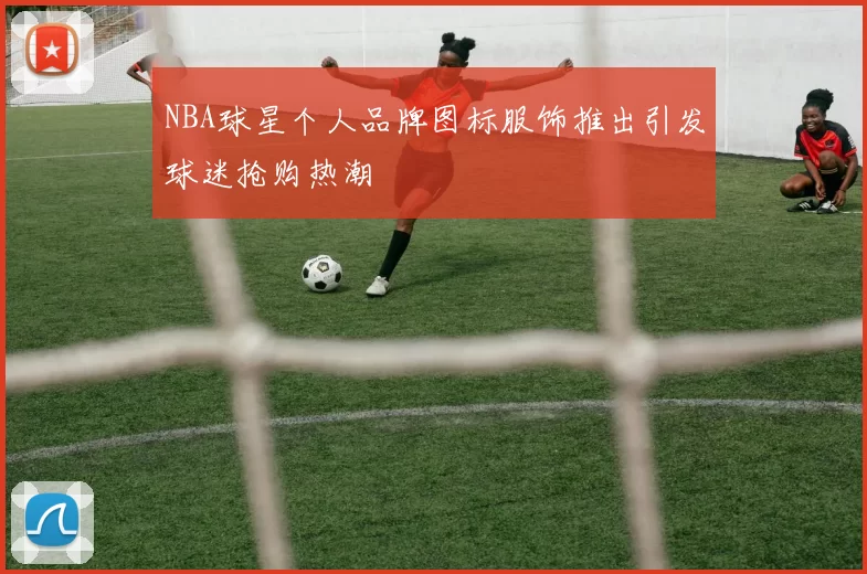 NBA球星个人品牌图标服饰推出引发球迷抢购热潮