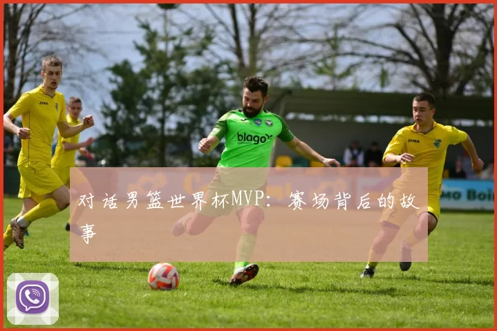 对话男篮世界杯MVP：赛场背后的故事