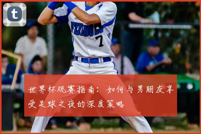 世界杯观赛指南:如何与男朋友享受足球之夜的深度策略