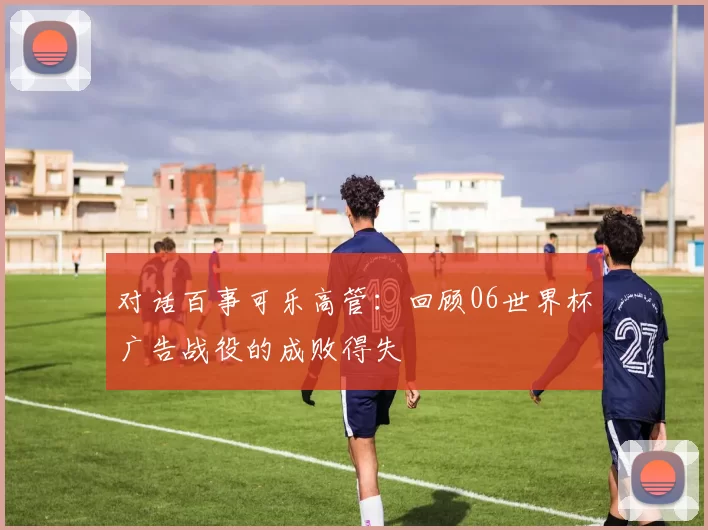 对话百事可乐高管：回顾06世界杯广告战役的成败得失