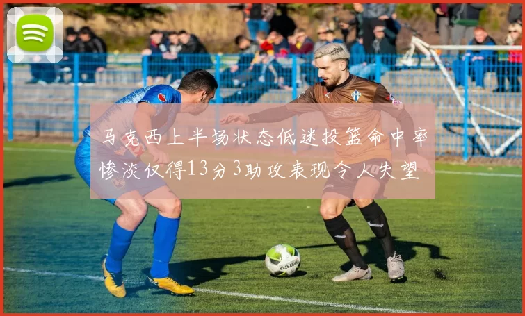 马克西上半场状态低迷投篮命中率惨淡仅得13分3助攻表现令人失望