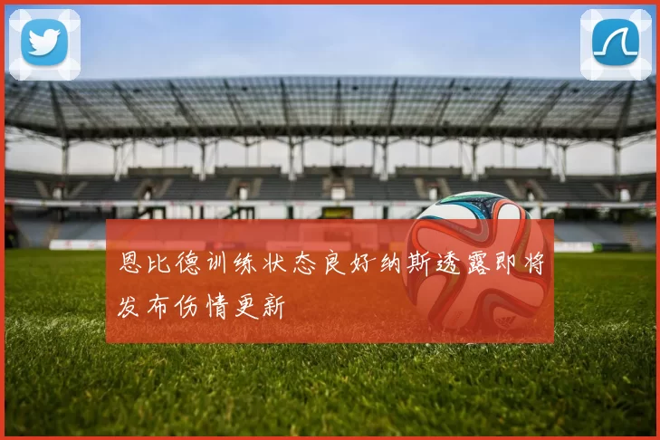 恩比德训练状态良好纳斯透露即将发布伤情更新