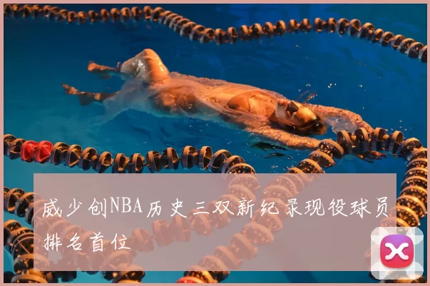 威少创NBA历史三双新纪录现役球员排名首位