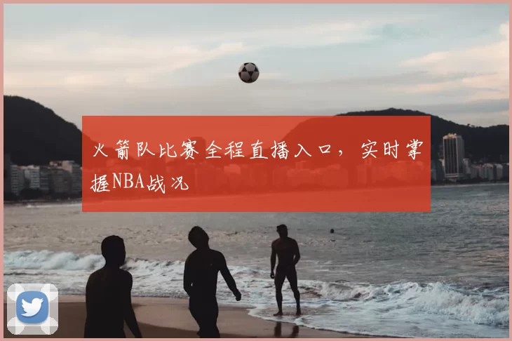 火箭队比赛全程直播入口，实时掌握NBA战况