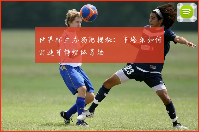 世界杯主办场地揭秘：卡塔尔如何打造可持续体育场