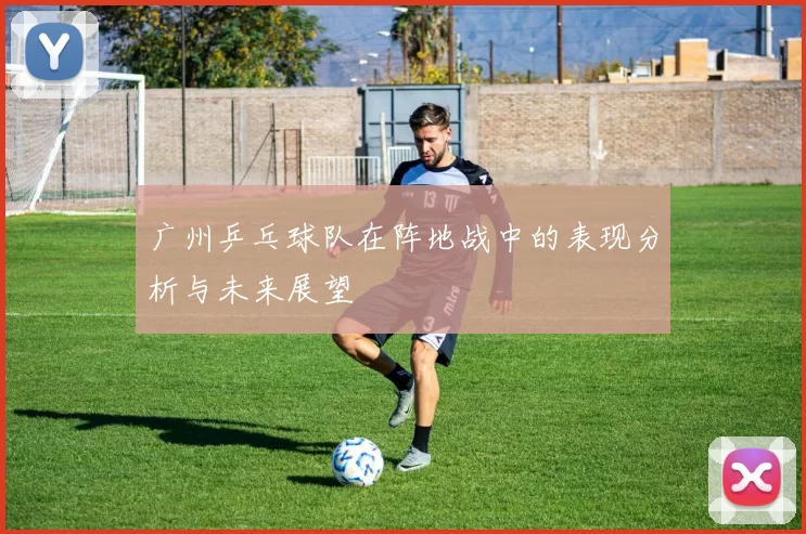广州乒乓球队在阵地战中的表现分析与未来展望