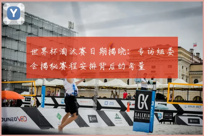 世界杯淘汰赛日期揭晓:专访组委会揭秘赛程安排背后的考量
