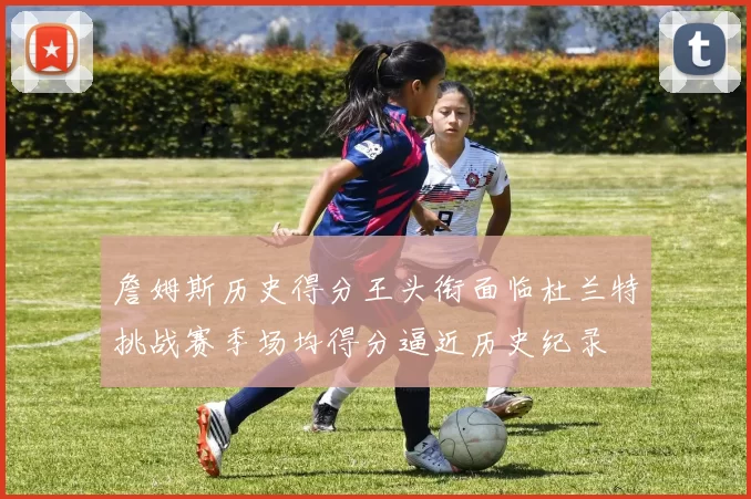 詹姆斯历史得分王头衔面临杜兰特挑战赛季场均得分逼近历史纪录