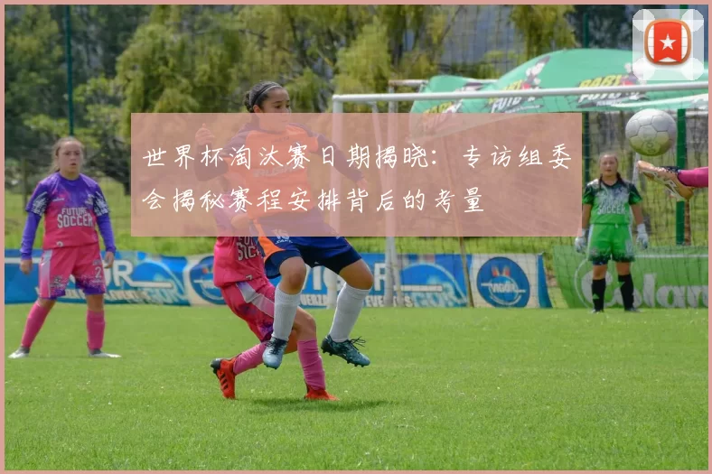 世界杯淘汰赛日期揭晓:专访组委会揭秘赛程安排背后的考量
