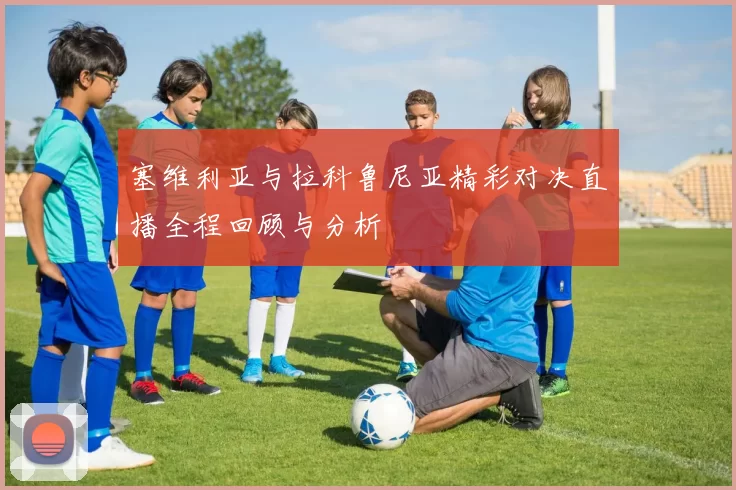塞维利亚与拉科鲁尼亚精彩对决直播全程回顾与分析