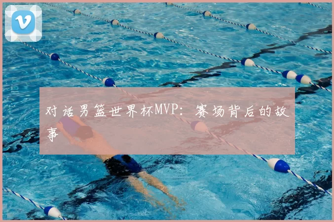 对话男篮世界杯MVP：赛场背后的故事