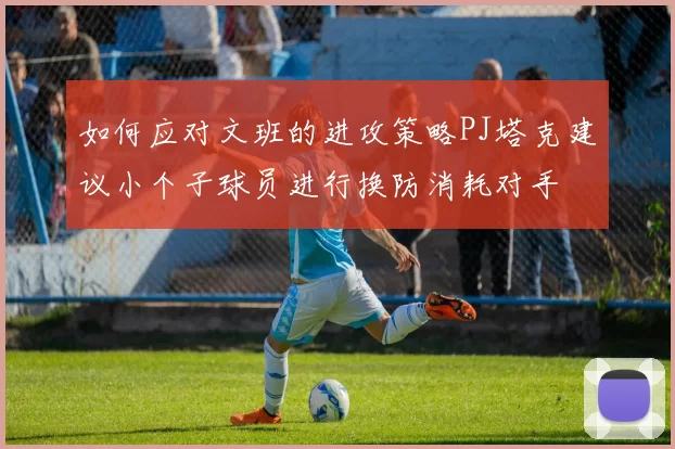 如何应对文班的进攻策略PJ塔克建议小个子球员进行换防消耗对手