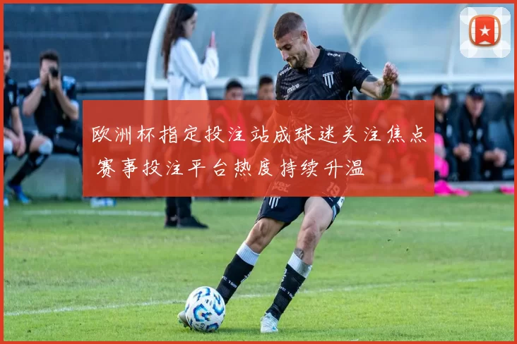 欧洲杯指定投注站成球迷关注焦点 赛事投注平台热度持续升温