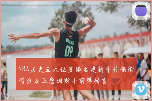 NBA历史五大位置排名更新乔丹领衔得分后卫詹姆斯小前锋榜首