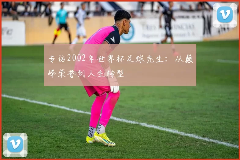 专访2002年世界杯足球先生：从巅峰荣誉到人生转型