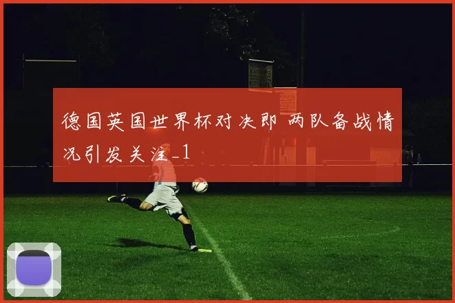 德国英国世界杯对决即 两队备战情况引发关注_1
