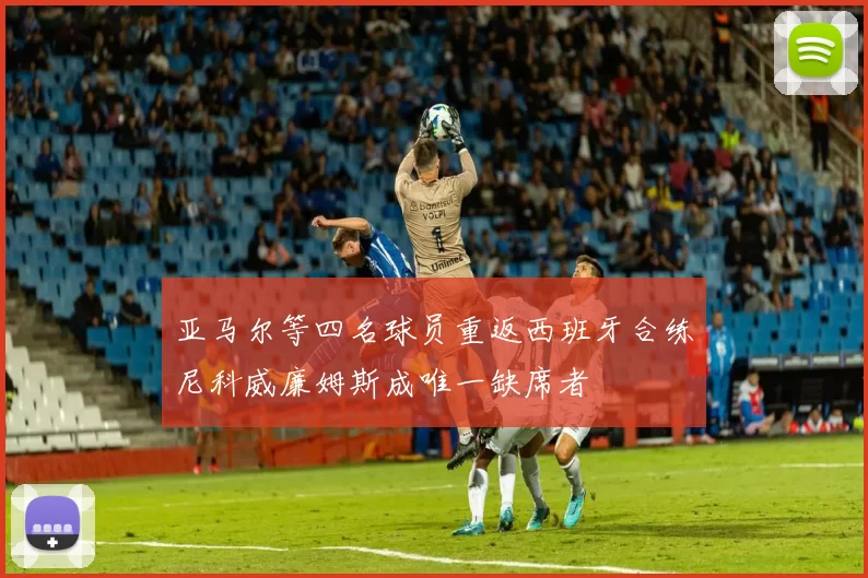 亚马尔等四名球员重返西班牙合练尼科威廉姆斯成唯一缺席者