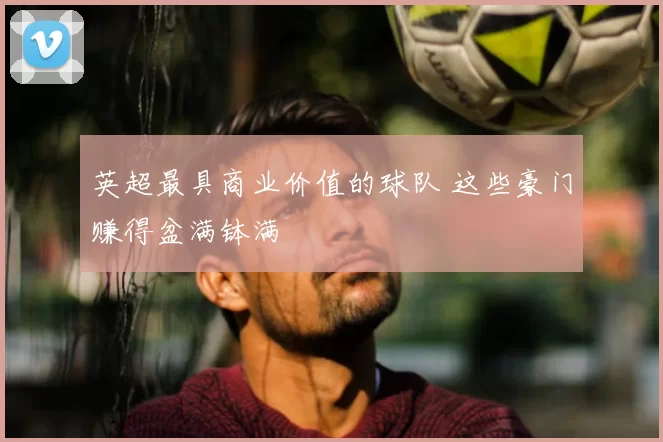 英超最具商业价值的球队 这些豪门赚得盆满钵满
