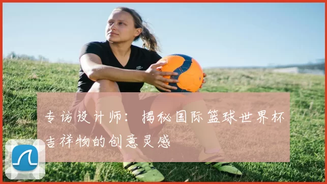 专访设计师:揭秘国际篮球世界杯吉祥物的创意灵感