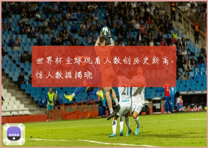 世界杯全球观看人数创历史新高,惊人数据揭晓