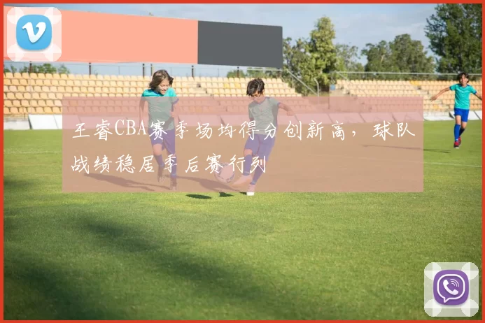 王睿CBA赛季场均得分创新高，球队战绩稳居季后赛行列