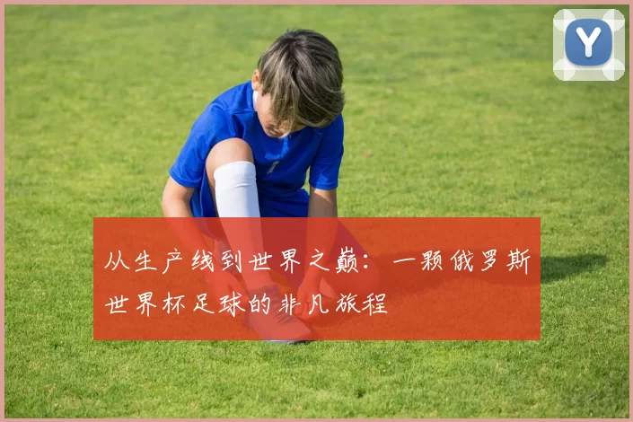 从生产线到世界之巅:一颗俄罗斯世界杯足球的非凡旅程