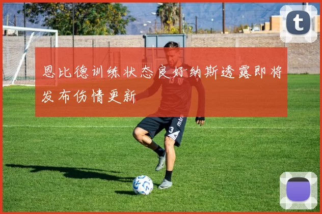 恩比德训练状态良好纳斯透露即将发布伤情更新