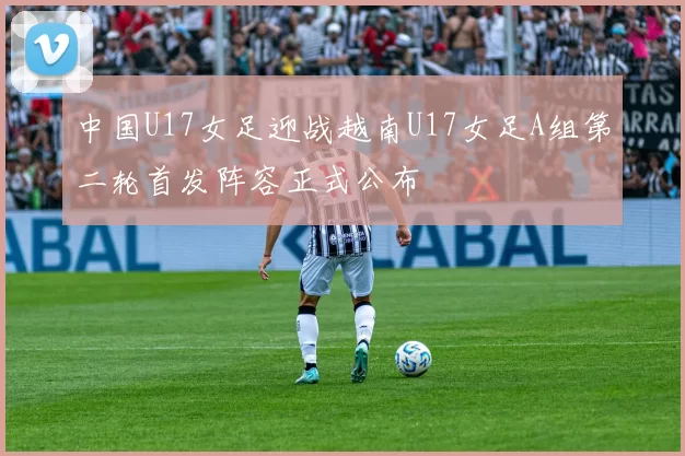 中国U17女足迎战越南U17女足A组第二轮首发阵容正式公布