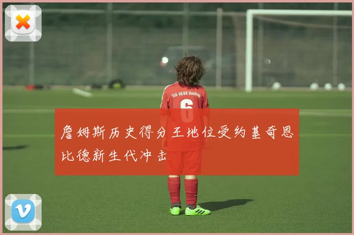 詹姆斯历史得分王地位受约基奇恩比德新生代冲击
