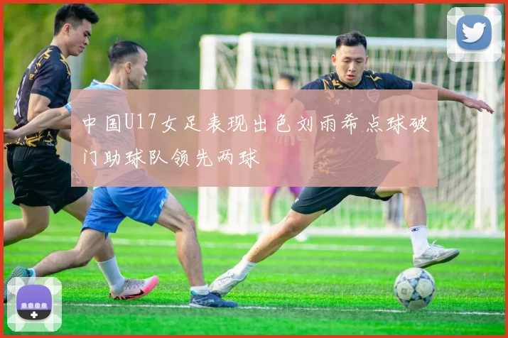 中国U17女足表现出色刘雨希点球破门助球队领先两球