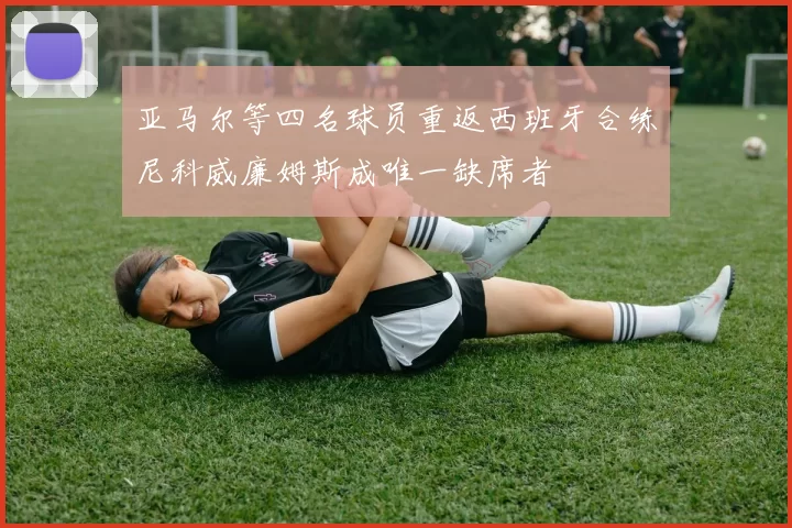 亚马尔等四名球员重返西班牙合练尼科威廉姆斯成唯一缺席者