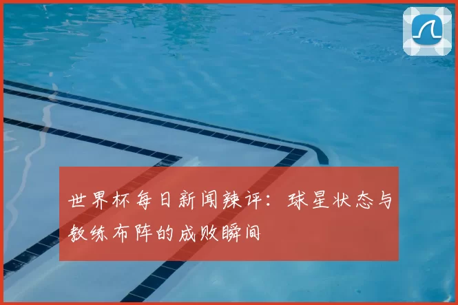 世界杯每日新闻辣评：球星状态与教练布阵的成败瞬间