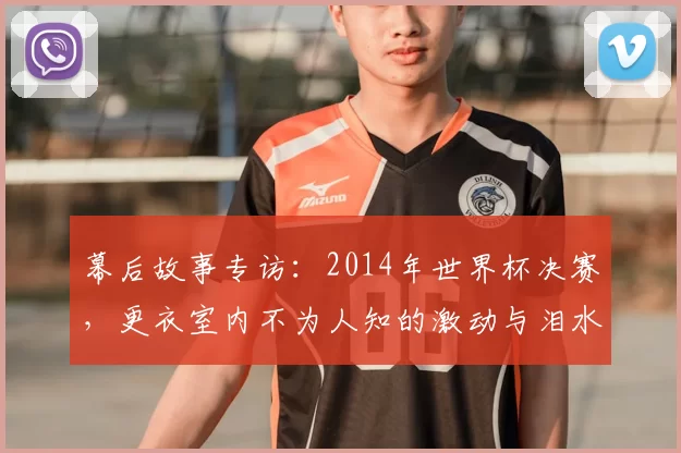 幕后故事专访：2014年世界杯决赛，更衣室内不为人知的激动与泪水