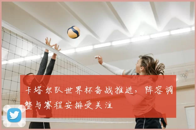 卡塔尔队世界杯备战推进，阵容调整与赛程安排受关注