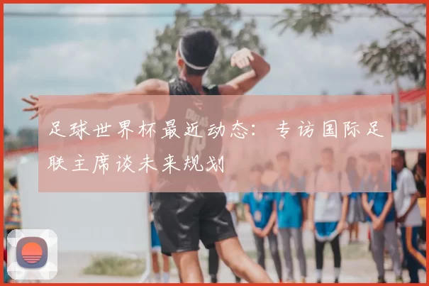 足球世界杯最近动态：专访国际足联主席谈未来规划
