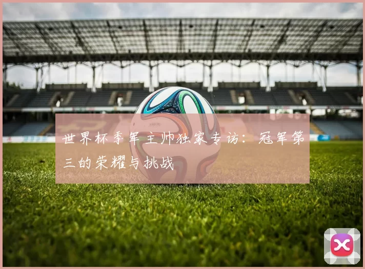 世界杯季军主帅独家专访：冠军第三的荣耀与挑战